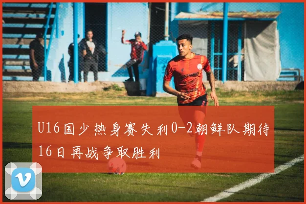 U16国少热身赛失利0-2朝鲜队期待16日再战争取胜利