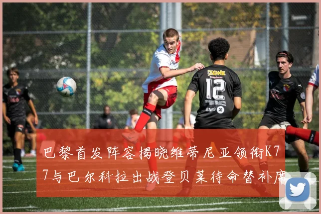 巴黎首发阵容揭晓维蒂尼亚领衔K77与巴尔科拉出战登贝莱待命替补席