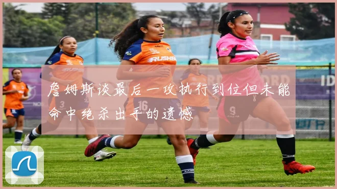 詹姆斯谈最后一攻执行到位但未能命中绝杀出手的遗憾