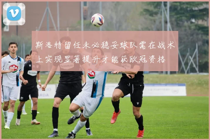 斯洛特留任未必稳妥球队需在战术上实现显著提升才能获欧冠资格