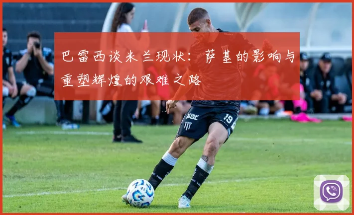 巴雷西谈米兰现状：萨基的影响与重塑辉煌的艰难之路