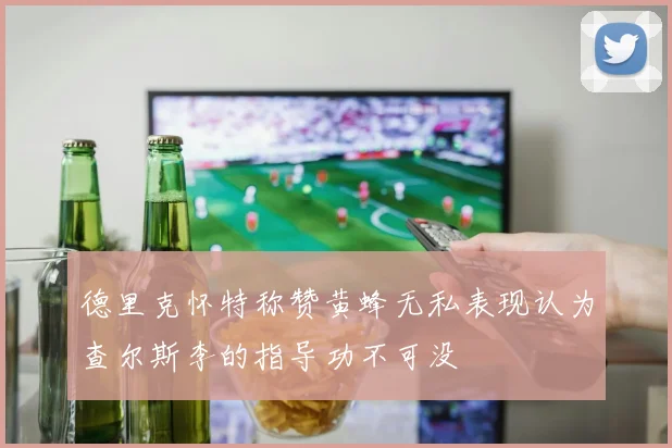德里克怀特称赞黄蜂无私表现认为查尔斯李的指导功不可没