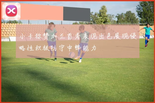 小卡称赞加兰首秀表现出色展现侵略性积极防守中锋能力