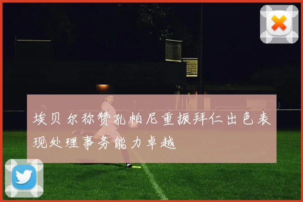 埃贝尔称赞孔帕尼重振拜仁出色表现处理事务能力卓越