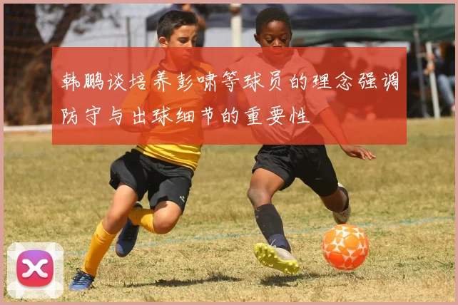 韩鹏谈培养彭啸等球员的理念强调防守与出球细节的重要性