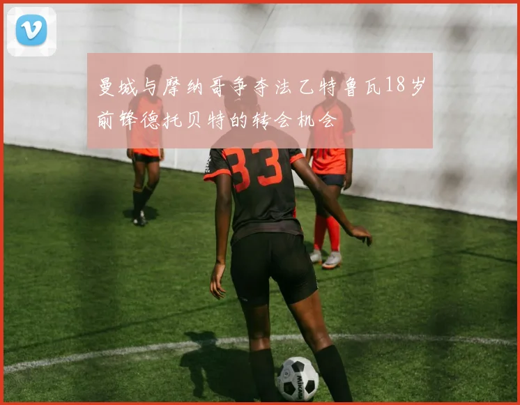 曼城与摩纳哥争夺法乙特鲁瓦18岁前锋德托贝特的转会机会
