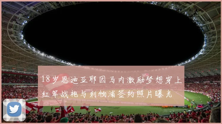 18岁恩迪亚耶因马内激励梦想穿上红军战袍与利物浦签约照片曝光