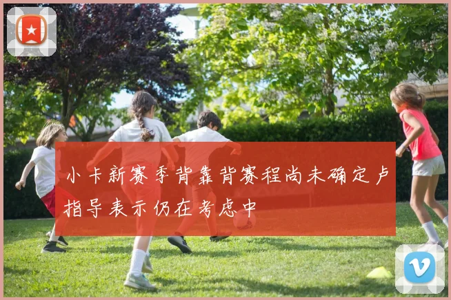 小卡新赛季背靠背赛程尚未确定卢指导表示仍在考虑中