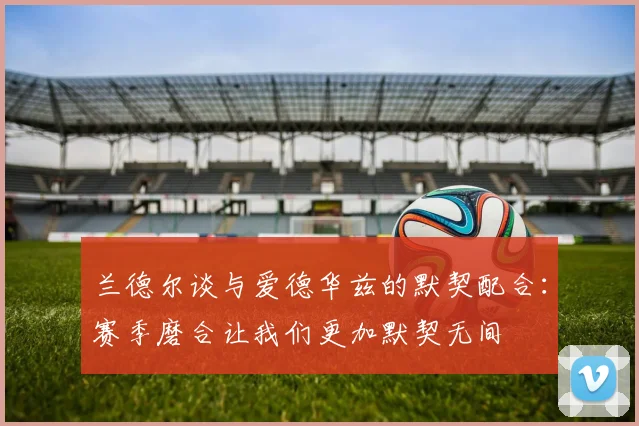 兰德尔谈与爱德华兹的默契配合：赛季磨合让我们更加默契无间