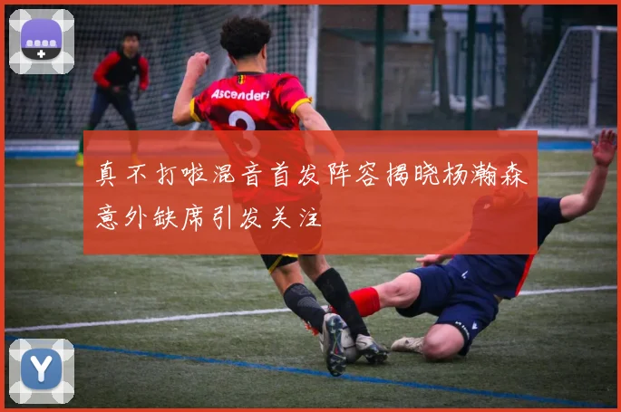 真不打啦混音首发阵容揭晓杨瀚森意外缺席引发关注