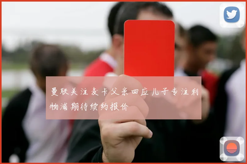 曼联关注麦卡父亲回应儿子专注利物浦期待续约报价