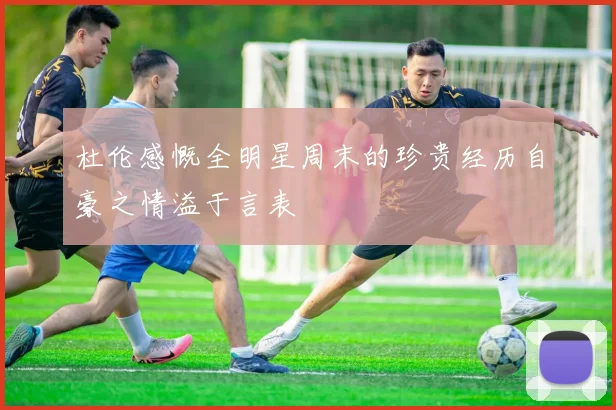 杜伦感慨全明星周末的珍贵经历自豪之情溢于言表