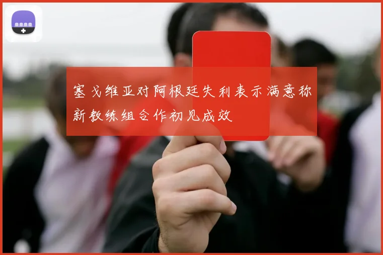 塞戈维亚对阿根廷失利表示满意称新教练组合作初见成效