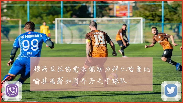 穆西亚拉伤愈未能助力拜仁哈曼比喻其高薪如同乔丹之于球队