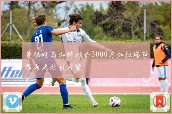 曼联对乌加特标价3000万加拉塔萨雷考虑租借方案