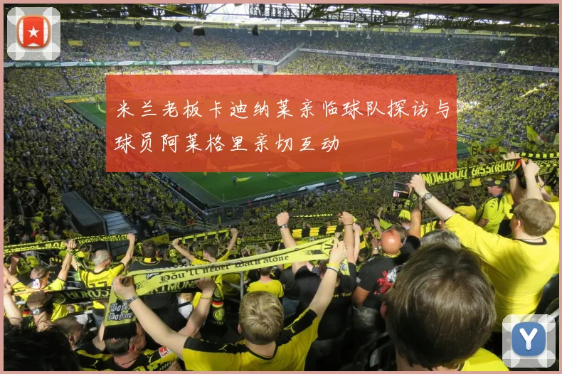 米兰老板卡迪纳莱亲临球队探访与球员阿莱格里亲切互动